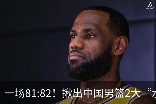 一场81:82！揪出中国男篮2大“水货” 表现拉胯 恐被郭士强弃用
