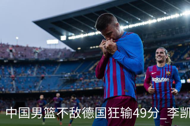 中国男篮不敌德国狂输49分 李凯尔10分周琦9分